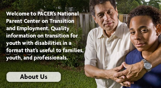 Welcome to PACER's National Parent Center on Transition and Employment. Quality Information on transition for your with disabilities in a format that's useful to families, youth, and professionals.