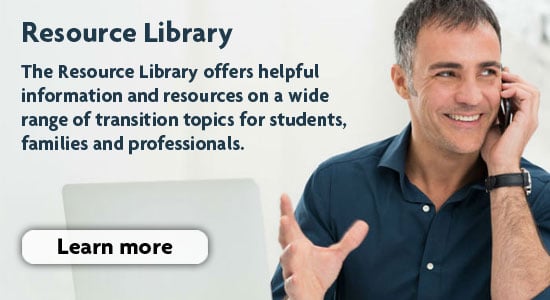 The resource library offers helpful information and resources on a wide range of transition topics for students, families and professionals.