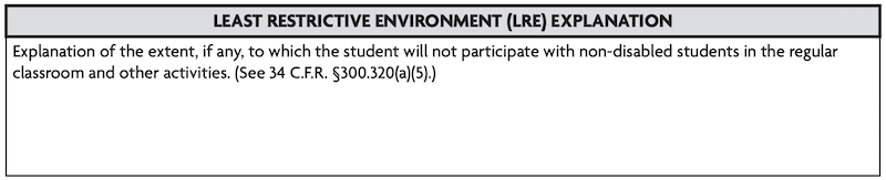 Least Restrictive Environment Explanation: Explanation of the extent, if any, to which the student will not participate with non-disabled students in the regular classroom and other activities. (See 34 C.F.R. 5300.320(a)(5).)